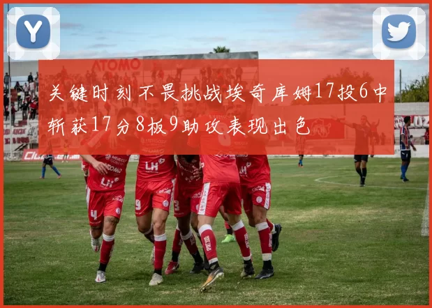 关键时刻不畏挑战埃奇库姆17投6中斩获17分8板9助攻表现出色