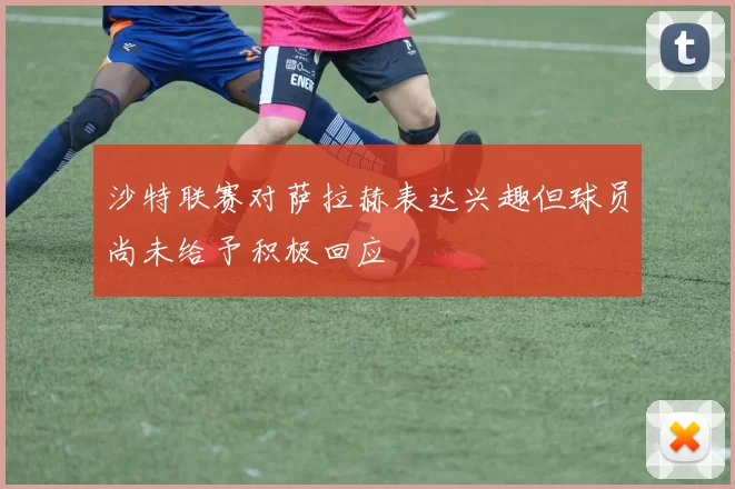 沙特联赛对萨拉赫表达兴趣但球员尚未给予积极回应