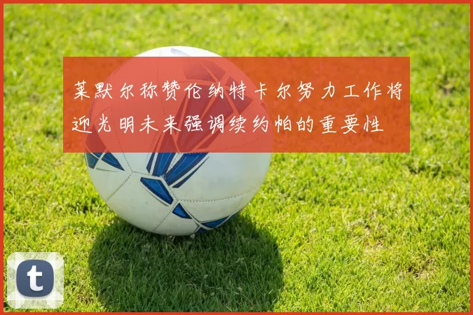 莱默尔称赞伦纳特卡尔努力工作将迎光明未来强调续约帕的重要性