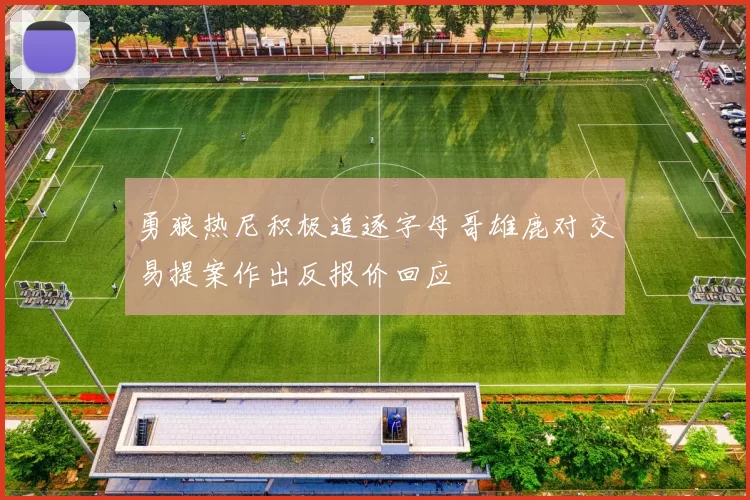 勇狼热尼积极追逐字母哥雄鹿对交易提案作出反报价回应