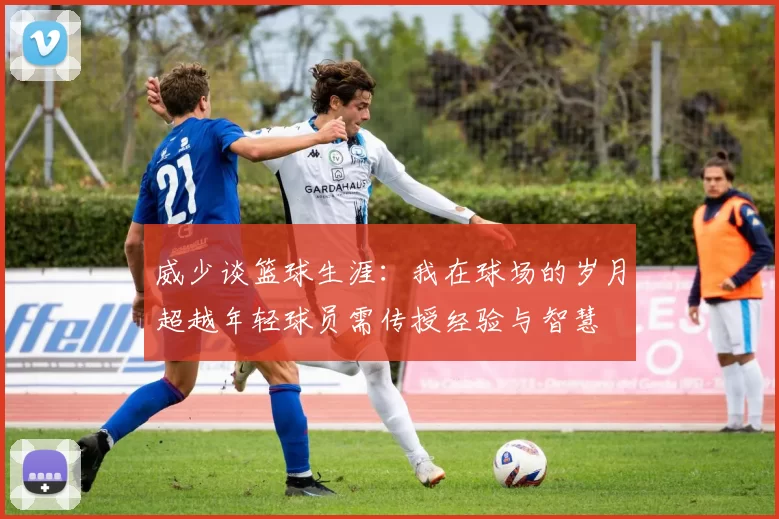 威少谈篮球生涯：我在球场的岁月超越年轻球员需传授经验与智慧
