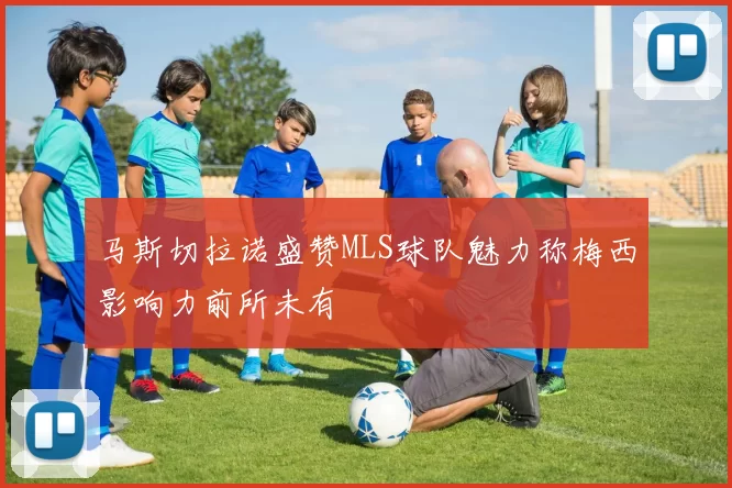 马斯切拉诺盛赞MLS球队魅力称梅西影响力前所未有