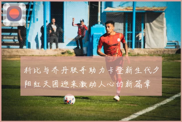 科比与乔丹联手助力卡登新生代夕阳红天团迎来激动人心的新篇章