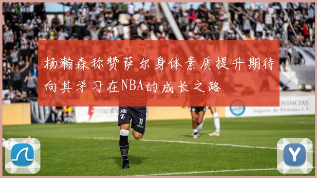 杨瀚森称赞萨尔身体素质提升期待向其学习在NBA的成长之路